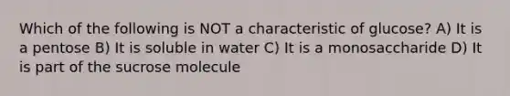 Which of the following is NOT a characteristic of glucose? A) It is a pentose B) It is soluble in water C) It is a monosaccharide D) It is part of the sucrose molecule