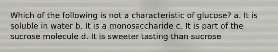 Which of the following is not a characteristic of glucose? a. It is soluble in water b. It is a monosaccharide c. It is part of the sucrose molecule d. It is sweeter tasting than sucrose