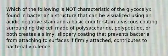 Which of the following is NOT characteristic of the glycocalyx found in bacteria? a structure that can be visualized using an acidic negative stain and a basic counterstain a viscous coating surrounding the cell made of polysaccharide, polypeptide, or both creates a slimy, slippery coating that prevents bacteria from attaching to surfaces if firmly attached, contributes to bacterial virulence