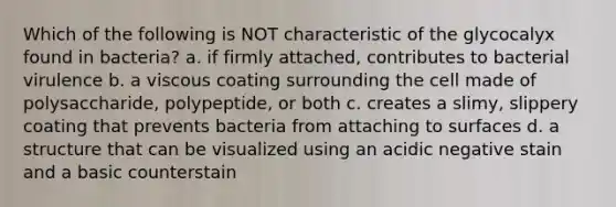 Which of the following is NOT characteristic of the glycocalyx found in bacteria? a. if firmly attached, contributes to bacterial virulence b. a viscous coating surrounding the cell made of polysaccharide, polypeptide, or both c. creates a slimy, slippery coating that prevents bacteria from attaching to surfaces d. a structure that can be visualized using an acidic negative stain and a basic counterstain