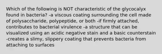 Which of the following is NOT characteristic of the glycocalyx found in bacteria? -a viscous coating surrounding the cell made of polysaccharide, polypeptide, or both -if firmly attached, contributes to bacterial virulence -a structure that can be visualized using an acidic negative stain and a basic counterstain -creates a slimy, slippery coating that prevents bacteria from attaching to surfaces