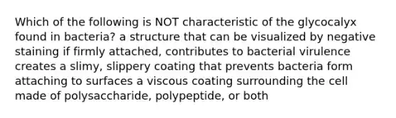 Which of the following is NOT characteristic of the glycocalyx found in bacteria? a structure that can be visualized by negative staining if firmly attached, contributes to bacterial virulence creates a slimy, slippery coating that prevents bacteria form attaching to surfaces a viscous coating surrounding the cell made of polysaccharide, polypeptide, or both