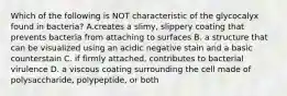 Which of the following is NOT characteristic of the glycocalyx found in bacteria? A.creates a slimy, slippery coating that prevents bacteria from attaching to surfaces B. a structure that can be visualized using an acidic negative stain and a basic counterstain C. if firmly attached, contributes to bacterial virulence D. a viscous coating surrounding the cell made of polysaccharide, polypeptide, or both