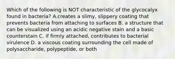 Which of the following is NOT characteristic of the glycocalyx found in bacteria? A.creates a slimy, slippery coating that prevents bacteria from attaching to surfaces B. a structure that can be visualized using an acidic negative stain and a basic counterstain C. if firmly attached, contributes to bacterial virulence D. a viscous coating surrounding the cell made of polysaccharide, polypeptide, or both