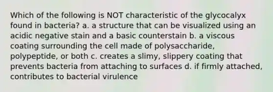 Which of the following is NOT characteristic of the glycocalyx found in bacteria? a. a structure that can be visualized using an acidic negative stain and a basic counterstain b. a viscous coating surrounding the cell made of polysaccharide, polypeptide, or both c. creates a slimy, slippery coating that prevents bacteria from attaching to surfaces d. if firmly attached, contributes to bacterial virulence