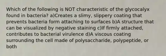 Which of the following is NOT characteristic of the glycocalyx found in bacteria? a)Creates a slimy, slippery coating that prevents bacteria form attaching to surfaces b)A structure that can be visualized by negative staining c)If firmly attached, contributes to bacterial virulence d)A viscous coating surrounding the cell made of polysaccharide, polypeptide, or both