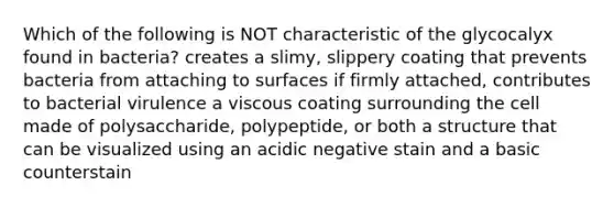 Which of the following is NOT characteristic of the glycocalyx found in bacteria? creates a slimy, slippery coating that prevents bacteria from attaching to surfaces if firmly attached, contributes to bacterial virulence a viscous coating surrounding the cell made of polysaccharide, polypeptide, or both a structure that can be visualized using an acidic negative stain and a basic counterstain