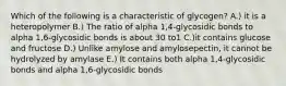 Which of the following is a characteristic of glycogen? A.) it is a heteropolymer B.) The ratio of alpha 1,4-glycosidic bonds to alpha 1,6-glycosidic bonds is about 30 to1 C.)it contains glucose and fructose D.) Unlike amylose and amylosepectin, it cannot be hydrolyzed by amylase E.) It contains both alpha 1,4-glycosidic bonds and alpha 1,6-glycosidic bonds