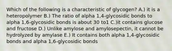 Which of the following is a characteristic of glycogen? A.) it is a heteropolymer B.) The ratio of alpha 1,4-glycosidic bonds to alpha 1,6-glycosidic bonds is about 30 to1 C.)it contains glucose and fructose D.) Unlike amylose and amylosepectin, it cannot be hydrolyzed by amylase E.) It contains both alpha 1,4-glycosidic bonds and alpha 1,6-glycosidic bonds