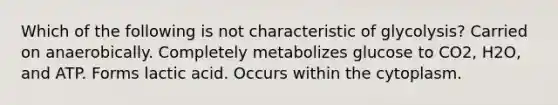 Which of the following is not characteristic of glycolysis? Carried on anaerobically. Completely metabolizes glucose to CO2, H2O, and ATP. Forms lactic acid. Occurs within the cytoplasm.