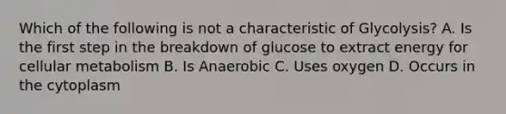 Which of the following is not a characteristic of Glycolysis? A. Is the first step in the breakdown of glucose to extract energy for cellular metabolism B. Is Anaerobic C. Uses oxygen D. Occurs in the cytoplasm