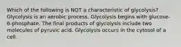 Which of the following is NOT a characteristic of glycolysis? Glycolysis is an aerobic process. Glycolysis begins with glucose-6-phosphate. The final products of glycolysis include two molecules of pyruvic acid. Glycolysis occurs in the cytosol of a cell.