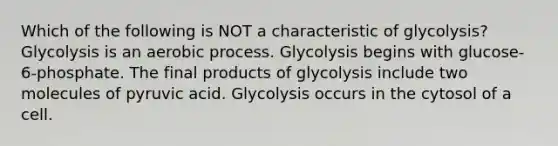 Which of the following is NOT a characteristic of glycolysis? Glycolysis is an aerobic process. Glycolysis begins with glucose-6-phosphate. The final products of glycolysis include two molecules of pyruvic acid. Glycolysis occurs in the cytosol of a cell.