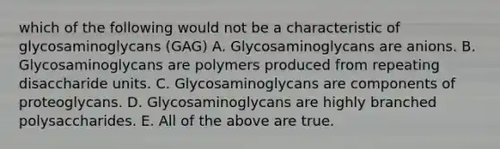 which of the following would not be a characteristic of glycosaminoglycans (GAG) A. Glycosaminoglycans are anions. B. Glycosaminoglycans are polymers produced from repeating disaccharide units. C. Glycosaminoglycans are components of proteoglycans. D. Glycosaminoglycans are highly branched polysaccharides. E. All of the above are true.