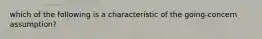 which of the following is a characteristic of the going-concern assumption?