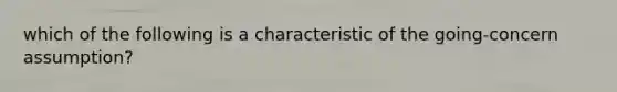 which of the following is a characteristic of the going-concern assumption?