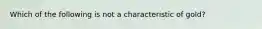 Which of the following is not a characteristic of gold?