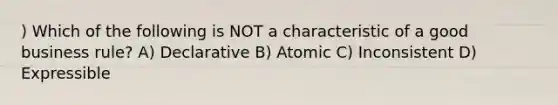 ) Which of the following is NOT a characteristic of a good business rule? A) Declarative B) Atomic C) Inconsistent D) Expressible