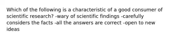 Which of the following is a characteristic of a good consumer of scientific research? -wary of scientific findings -carefully considers the facts -all the answers are correct -open to new ideas