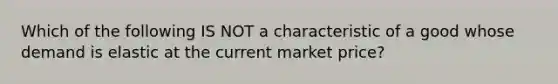 Which of the following IS NOT a characteristic of a good whose demand is elastic at the current market price?