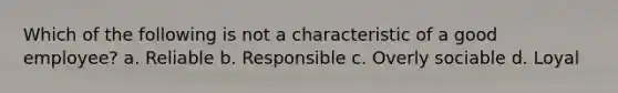 Which of the following is not a characteristic of a good employee? a. Reliable b. Responsible c. Overly sociable d. Loyal