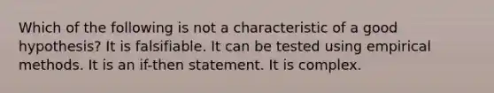 Which of the following is not a characteristic of a good hypothesis? It is falsifiable. It can be tested using empirical methods. It is an if-then statement. It is complex.