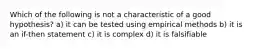 Which of the following is not a characteristic of a good hypothesis? a) it can be tested using empirical methods b) it is an if-then statement c) it is complex d) it is falsifiable