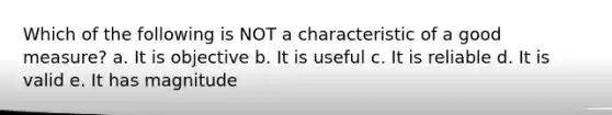 Which of the following is NOT a characteristic of a good measure? a. It is objective b. It is useful c. It is reliable d. It is valid e. It has magnitude