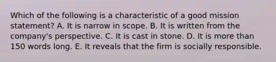 Which of the following is a characteristic of a good mission​ statement? A. It is narrow in scope. B. It is written from the​ company's perspective. C. It is cast in stone. D. It is more than 150 words long. E. It reveals that the firm is socially responsible.