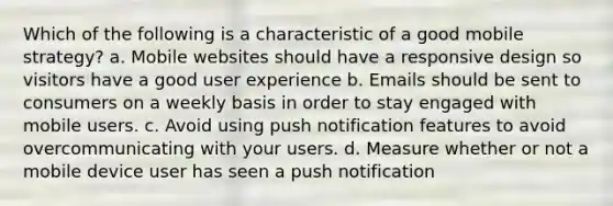 Which of the following is a characteristic of a good mobile strategy? a. Mobile websites should have a responsive design so visitors have a good user experience b. Emails should be sent to consumers on a weekly basis in order to stay engaged with mobile users. c. Avoid using push notification features to avoid overcommunicating with your users. d. Measure whether or not a mobile device user has seen a push notification