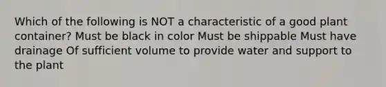 Which of the following is NOT a characteristic of a good plant container? Must be black in color Must be shippable Must have drainage Of sufficient volume to provide water and support to the plant