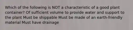 Which of the following is NOT a characteristic of a good plant container? Of sufficient volume to provide water and support to the plant Must be shippable Must be made of an earth-friendly material Must have drainage