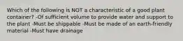 Which of the following is NOT a characteristic of a good plant container? -Of sufficient volume to provide water and support to the plant -Must be shippable -Must be made of an earth-friendly material -Must have drainage