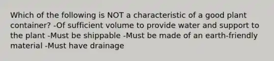 Which of the following is NOT a characteristic of a good plant container? -Of sufficient volume to provide water and support to the plant -Must be shippable -Must be made of an earth-friendly material -Must have drainage