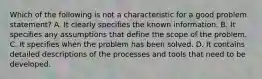 Which of the following is not a characteristic for a good problem statement? A. ​It clearly specifies the known information. B. It specifies any assumptions that define the scope of the problem. C. ​It specifies when the problem has been solved. D. It contains detailed descriptions of the processes and tools that need to be developed.