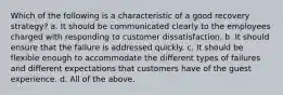 Which of the following is a characteristic of a good recovery strategy? a. It should be communicated clearly to the employees charged with responding to customer dissatisfaction. b. It should ensure that the failure is addressed quickly. c. It should be flexible enough to accommodate the different types of failures and different expectations that customers have of the guest experience. d. All of the above.