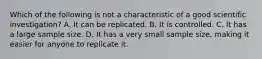 Which of the following is not a characteristic of a good scientific investigation? A. It can be replicated. B. It is controlled. C. It has a large sample size. D. It has a very small sample size, making it easier for anyone to replicate it.
