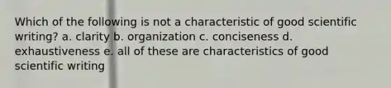 Which of the following is not a characteristic of good scientific writing? a. clarity b. organization c. conciseness d. exhaustiveness e. all of these are characteristics of good scientific writing