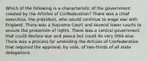 Which of the following is a characteristic of the government created by the Articles of Confederation? There was a chief executive, the president, who would continue to wage war with England. There was a Supreme Court and several lower courts to ensure the protection of rights. There was a central government that could declare war and peace but could do very little else. There was a process for amending the Articles of Confederation that required the approval, by vote, of two-thirds of all state delegations.