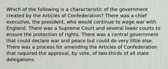 Which of the following is a characteristic of the government created by the Articles of Confederation? There was a chief executive, the president, who would continue to wage war with England. There was a Supreme Court and several lower courts to ensure the protection of rights. There was a central government that could declare war and peace but could do very little else. There was a process for amending the Articles of Confederation that required the approval, by vote, of two-thirds of all state delegations.