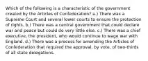 Which of the following is a characteristic of the government created by the Articles of Confederation? a.) There was a Supreme Court and several lower courts to ensure the protection of rights. b.) There was a central government that could declare war and peace but could do very little else. c.) There was a chief executive, the president, who would continue to wage war with England. d.) There was a process for amending the Articles of Confederation that required the approval, by vote, of two-thirds of all state delegations.