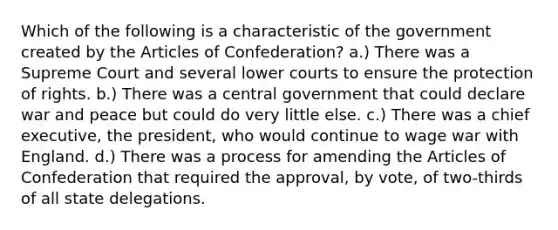 Which of the following is a characteristic of the government created by the Articles of Confederation? a.) There was a Supreme Court and several lower courts to ensure the protection of rights. b.) There was a central government that could declare war and peace but could do very little else. c.) There was a chief executive, the president, who would continue to wage war with England. d.) There was a process for amending the Articles of Confederation that required the approval, by vote, of two-thirds of all state delegations.