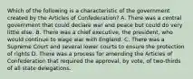 Which of the following is a characteristic of the government created by the Articles of Confederation? A. There was a central government that could declare war and peace but could do very little else. B. There was a chief executive, the president, who would continue to wage war with England. C. There was a Supreme Court and several lower courts to ensure the protection of rights D. There was a process for amending the Articles of Confederation that required the approval, by vote, of two-thirds of all state delegations.