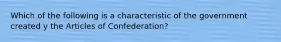 Which of the following is a characteristic of the government created y the Articles of Confederation?