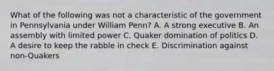 What of the following was not a characteristic of the government in Pennsylvania under William Penn? A. A strong executive B. An assembly with limited power C. Quaker domination of politics D. A desire to keep the rabble in check E. Discrimination against non-Quakers