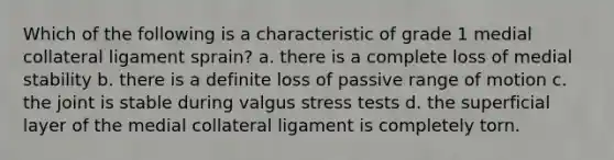 Which of the following is a characteristic of grade 1 medial collateral ligament sprain? a. there is a complete loss of medial stability b. there is a definite loss of passive range of motion c. the joint is stable during valgus stress tests d. the superficial layer of the medial collateral ligament is completely torn.