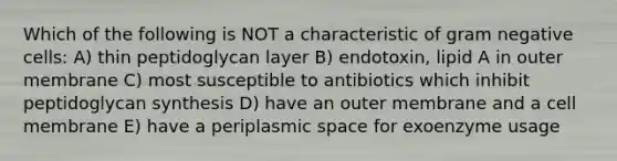 Which of the following is NOT a characteristic of gram negative cells: A) thin peptidoglycan layer B) endotoxin, lipid A in outer membrane C) most susceptible to antibiotics which inhibit peptidoglycan synthesis D) have an outer membrane and a cell membrane E) have a periplasmic space for exoenzyme usage