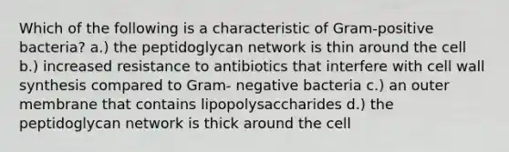 Which of the following is a characteristic of Gram-positive bacteria? a.) the peptidoglycan network is thin around the cell b.) increased resistance to antibiotics that interfere with cell wall synthesis compared to Gram- negative bacteria c.) an outer membrane that contains lipopolysaccharides d.) the peptidoglycan network is thick around the cell