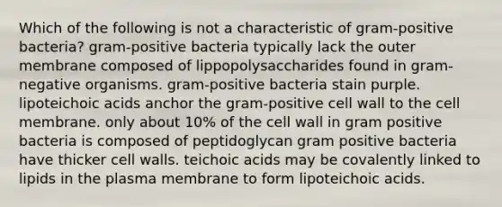 Which of the following is not a characteristic of gram-positive bacteria? gram-positive bacteria typically lack the outer membrane composed of lippopolysaccharides found in gram-negative organisms. gram-positive bacteria stain purple. lipoteichoic acids anchor the gram-positive cell wall to the cell membrane. only about 10% of the cell wall in gram positive bacteria is composed of peptidoglycan gram positive bacteria have thicker cell walls. teichoic acids may be covalently linked to lipids in the plasma membrane to form lipoteichoic acids.