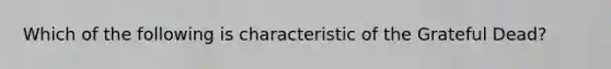 Which of the following is characteristic of the Grateful Dead?